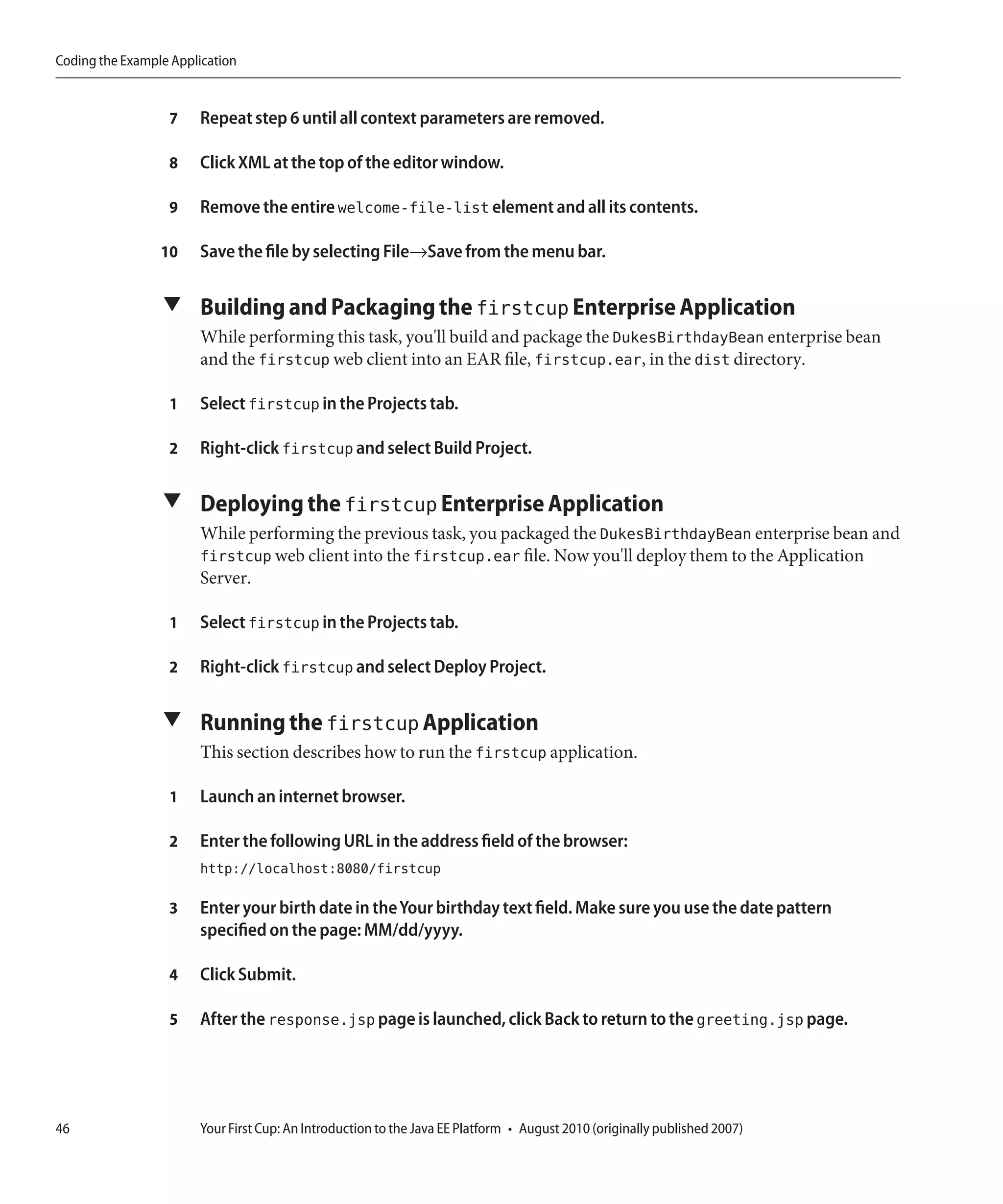 Coding the Example Application


                  7    Repeat step 6 until all context parameters are removed.

                  8    Click XML at the top of the editor window.

                  9    Remove the entire welcome-file-list element and all its contents.

                 10    Save the file by selecting File→Save from the menu bar.

                 ▼ Building and Packaging the firstcup Enterprise Application
                       While performing this task, you'll build and package the DukesBirthdayBean enterprise bean
                       and the firstcup web client into an EAR file, firstcup.ear, in the dist directory.

                  1    Select firstcup in the Projects tab.

                  2    Right-click firstcup and select Build Project.

                 ▼ Deploying the firstcup Enterprise Application
                       While performing the previous task, you packaged the DukesBirthdayBean enterprise bean and
                       firstcup web client into the firstcup.ear file. Now you'll deploy them to the Application
                       Server.

                  1    Select firstcup in the Projects tab.

                  2    Right-click firstcup and select Deploy Project.

                 ▼ Running the firstcup Application
                       This section describes how to run the firstcup application.

                  1    Launch an internet browser.

                  2    Enter the following URL in the address field of the browser:
                       http://localhost:8080/firstcup

                  3    Enter your birth date in the Your birthday text field. Make sure you use the date pattern
                       specified on the page: MM/dd/yyyy.

                  4    Click Submit.

                  5    After the response.jsp page is launched, click Back to return to the greeting.jsp page.




46                     Your First Cup: An Introduction to the Java EE Platform • August 2010 (originally published 2007)
 