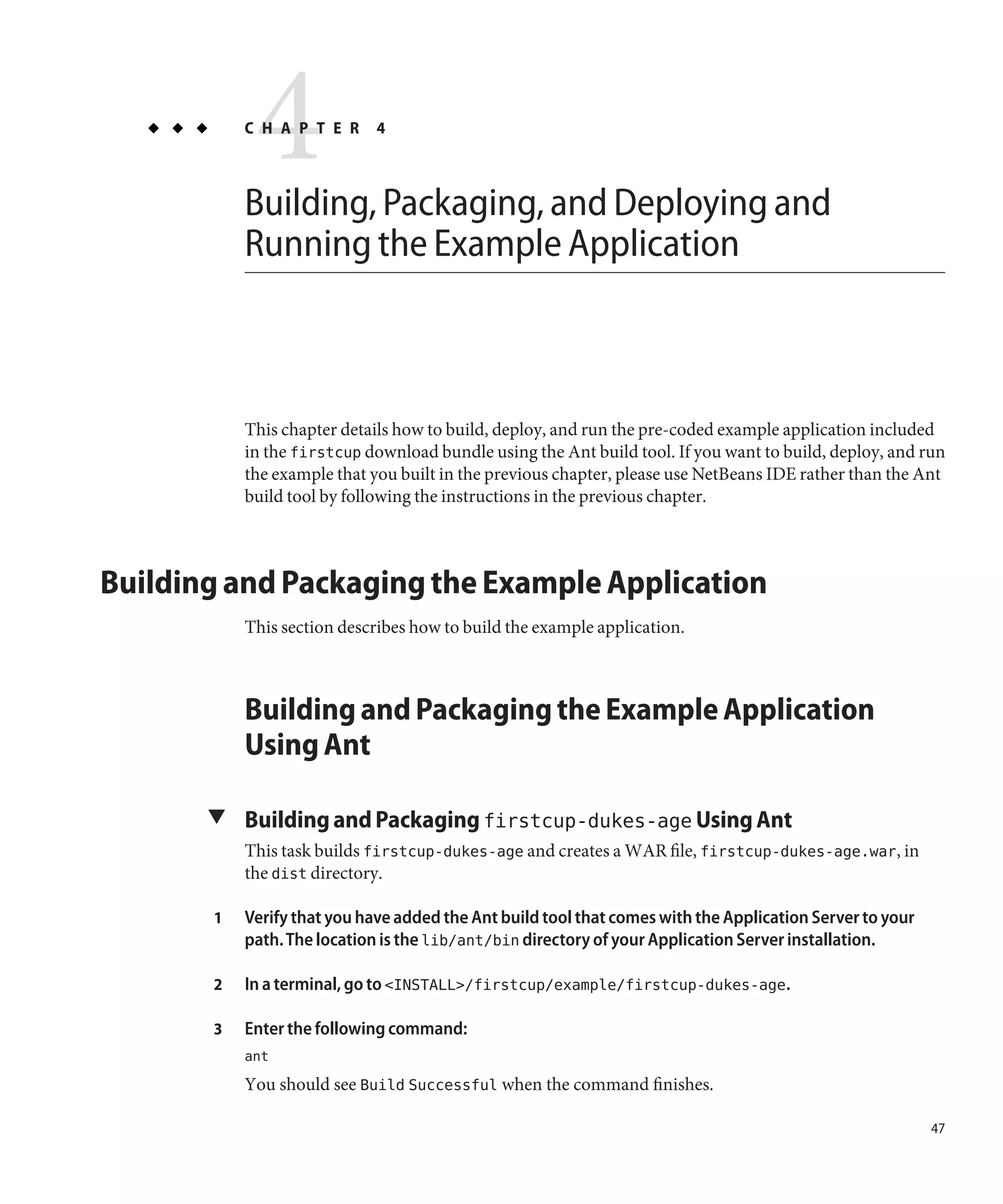 4
           C H A P T E R     4



           Building, Packaging, and Deploying and
           Running the Example Application



           This chapter details how to build, deploy, and run the pre-coded example application included
           in the firstcup download bundle using the Ant build tool. If you want to build, deploy, and run
           the example that you built in the previous chapter, please use NetBeans IDE rather than the Ant
           build tool by following the instructions in the previous chapter.



Building and Packaging the Example Application
           This section describes how to build the example application.



           Building and Packaging the Example Application
           Using Ant

       ▼ Building and Packaging firstcup-dukes-age Using Ant
           This task builds firstcup-dukes-age and creates a WAR file, firstcup-dukes-age.war, in
           the dist directory.

       1   Verify that you have added the Ant build tool that comes with the Application Server to your
           path. The location is the lib/ant/bin directory of your Application Server installation.

       2   In a terminal, go to <INSTALL>/firstcup/example/firstcup-dukes-age.

       3   Enter the following command:
           ant
           You should see Build Successful when the command finishes.

                                                                                                          47
 