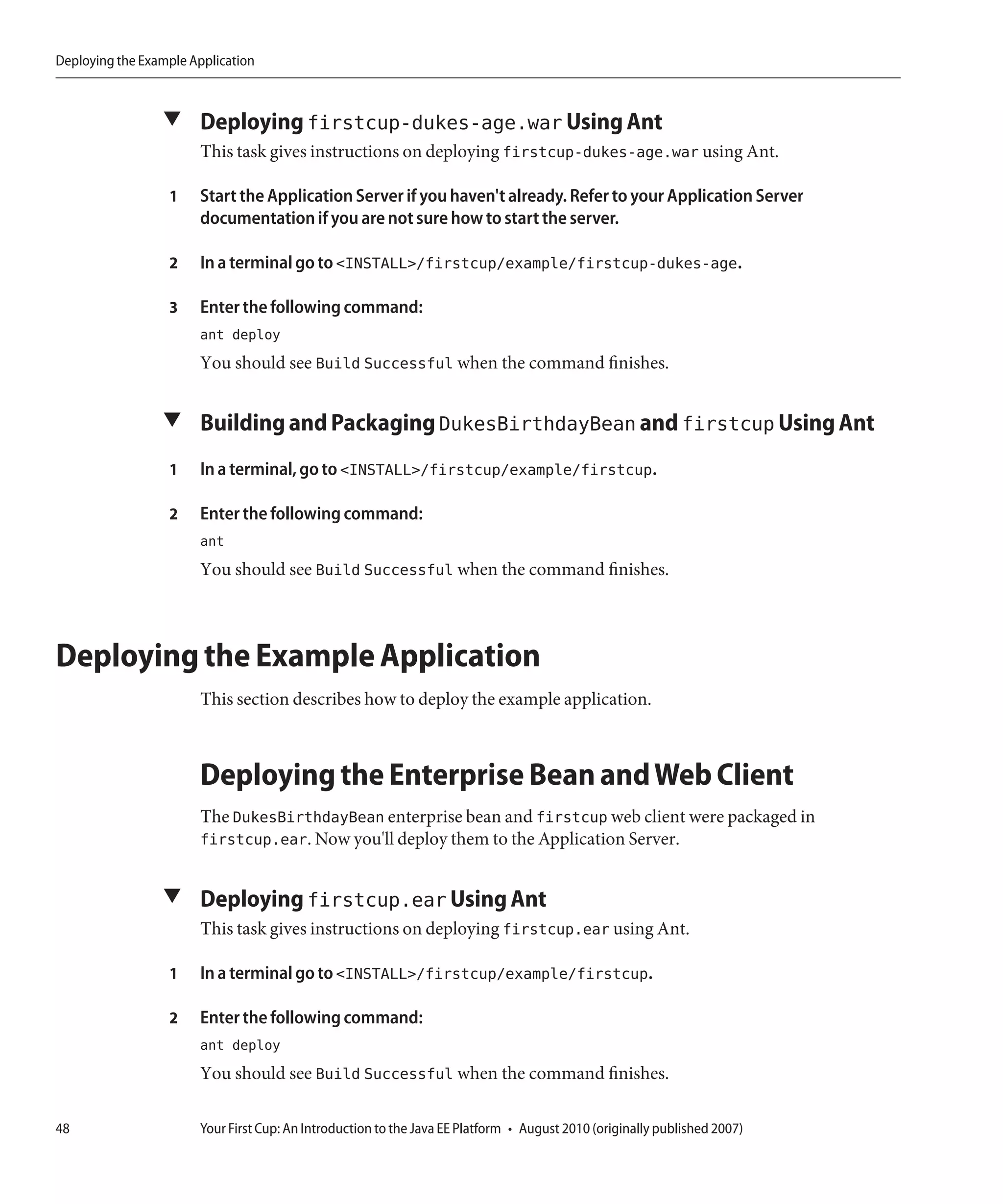Deploying the Example Application



                 ▼ Deploying firstcup-dukes-age.war Using Ant
                       This task gives instructions on deploying firstcup-dukes-age.war using Ant.

                  1    Start the Application Server if you haven't already. Refer to your Application Server
                       documentation if you are not sure how to start the server.

                  2    In a terminal go to <INSTALL>/firstcup/example/firstcup-dukes-age.

                  3    Enter the following command:
                       ant deploy
                       You should see Build Successful when the command finishes.


                 ▼ Building and Packaging DukesBirthdayBean and firstcup Using Ant

                  1    In a terminal, go to <INSTALL>/firstcup/example/firstcup.

                  2    Enter the following command:
                       ant
                       You should see Build Successful when the command finishes.



Deploying the Example Application
                       This section describes how to deploy the example application.



                       Deploying the Enterprise Bean and Web Client
                       The DukesBirthdayBean enterprise bean and firstcup web client were packaged in
                       firstcup.ear. Now you'll deploy them to the Application Server.


                 ▼ Deploying firstcup.ear Using Ant
                       This task gives instructions on deploying firstcup.ear using Ant.

                  1    In a terminal go to <INSTALL>/firstcup/example/firstcup.

                  2    Enter the following command:
                       ant deploy
                       You should see Build Successful when the command finishes.

48                     Your First Cup: An Introduction to the Java EE Platform • August 2010 (originally published 2007)
 