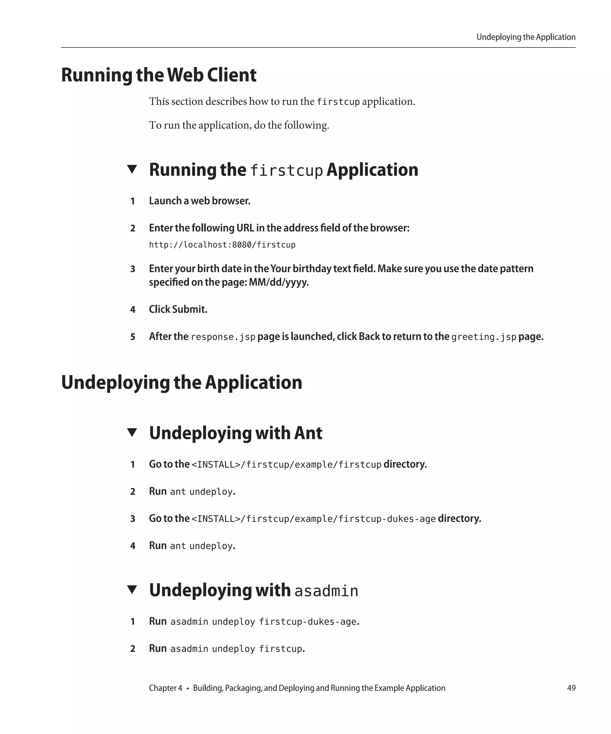 Undeploying the Application



Running the Web Client
           This section describes how to run the firstcup application.

           To run the application, do the following.


       ▼   Running the firstcup Application
       1   Launch a web browser.

       2   Enter the following URL in the address field of the browser:
           http://localhost:8080/firstcup

       3   Enter your birth date in the Your birthday text field. Make sure you use the date pattern
           specified on the page: MM/dd/yyyy.

       4   Click Submit.

       5   After the response.jsp page is launched, click Back to return to the greeting.jsp page.



Undeploying the Application

       ▼   Undeploying with Ant
       1   Go to the <INSTALL>/firstcup/example/firstcup directory.

       2   Run ant undeploy.

       3   Go to the <INSTALL>/firstcup/example/firstcup-dukes-age directory.

       4   Run ant undeploy.


       ▼   Undeploying with asadmin
       1   Run asadmin undeploy firstcup-dukes-age.

       2   Run asadmin undeploy firstcup.


           Chapter 4 • Building, Packaging, and Deploying and Running the Example Application                           49
 