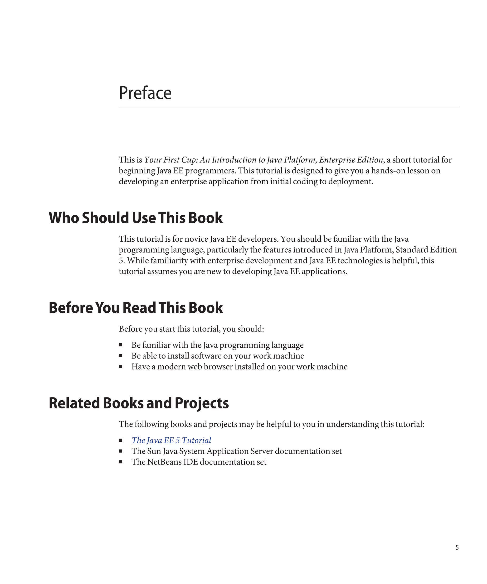 Preface


          This is Your First Cup: An Introduction to Java Platform, Enterprise Edition, a short tutorial for
          beginning Java EE programmers. This tutorial is designed to give you a hands-on lesson on
          developing an enterprise application from initial coding to deployment.



Who Should Use This Book
          This tutorial is for novice Java EE developers. You should be familiar with the Java
          programming language, particularly the features introduced in Java Platform, Standard Edition
          5. While familiarity with enterprise development and Java EE technologies is helpful, this
          tutorial assumes you are new to developing Java EE applications.



Before You Read This Book
          Before you start this tutorial, you should:
          ■   Be familiar with the Java programming language
          ■   Be able to install software on your work machine
          ■   Have a modern web browser installed on your work machine



Related Books and Projects
          The following books and projects may be helpful to you in understanding this tutorial:
          ■   The Java EE 5 Tutorial
          ■   The Sun Java System Application Server documentation set
          ■   The NetBeans IDE documentation set




                                                                                                               5
 