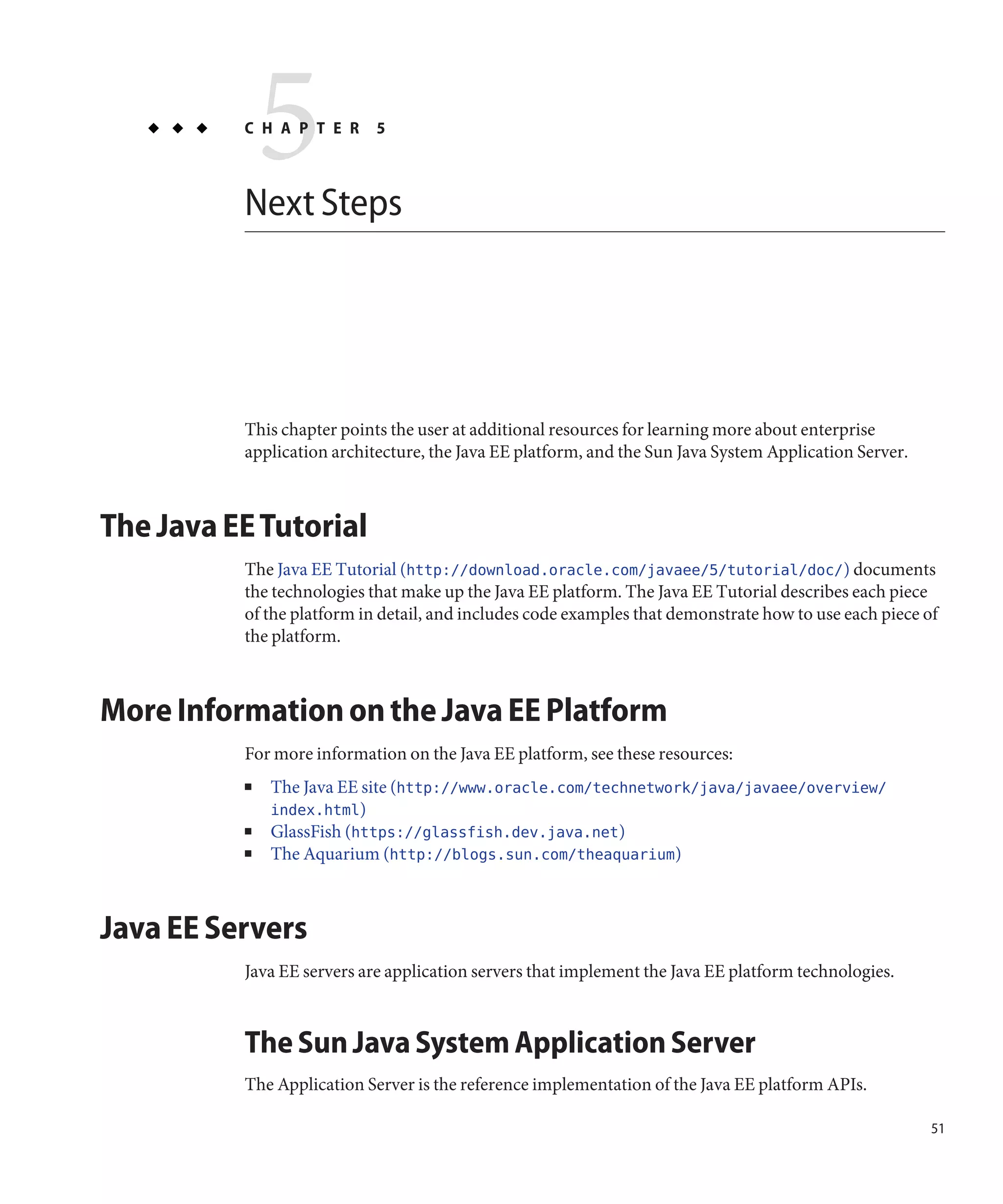 5
          C H A P T E R



          Next Steps
                            5




          This chapter points the user at additional resources for learning more about enterprise
          application architecture, the Java EE platform, and the Sun Java System Application Server.



The Java EE Tutorial
          The Java EE Tutorial (http://download.oracle.com/javaee/5/tutorial/doc/) documents
          the technologies that make up the Java EE platform. The Java EE Tutorial describes each piece
          of the platform in detail, and includes code examples that demonstrate how to use each piece of
          the platform.



More Information on the Java EE Platform
          For more information on the Java EE platform, see these resources:
          ■   The Java EE site (http://www.oracle.com/technetwork/java/javaee/overview/
              index.html)
          ■   GlassFish (https://glassfish.dev.java.net)
          ■   The Aquarium (http://blogs.sun.com/theaquarium)



Java EE Servers
          Java EE servers are application servers that implement the Java EE platform technologies.



          The Sun Java System Application Server
          The Application Server is the reference implementation of the Java EE platform APIs.

                                                                                                        51
 