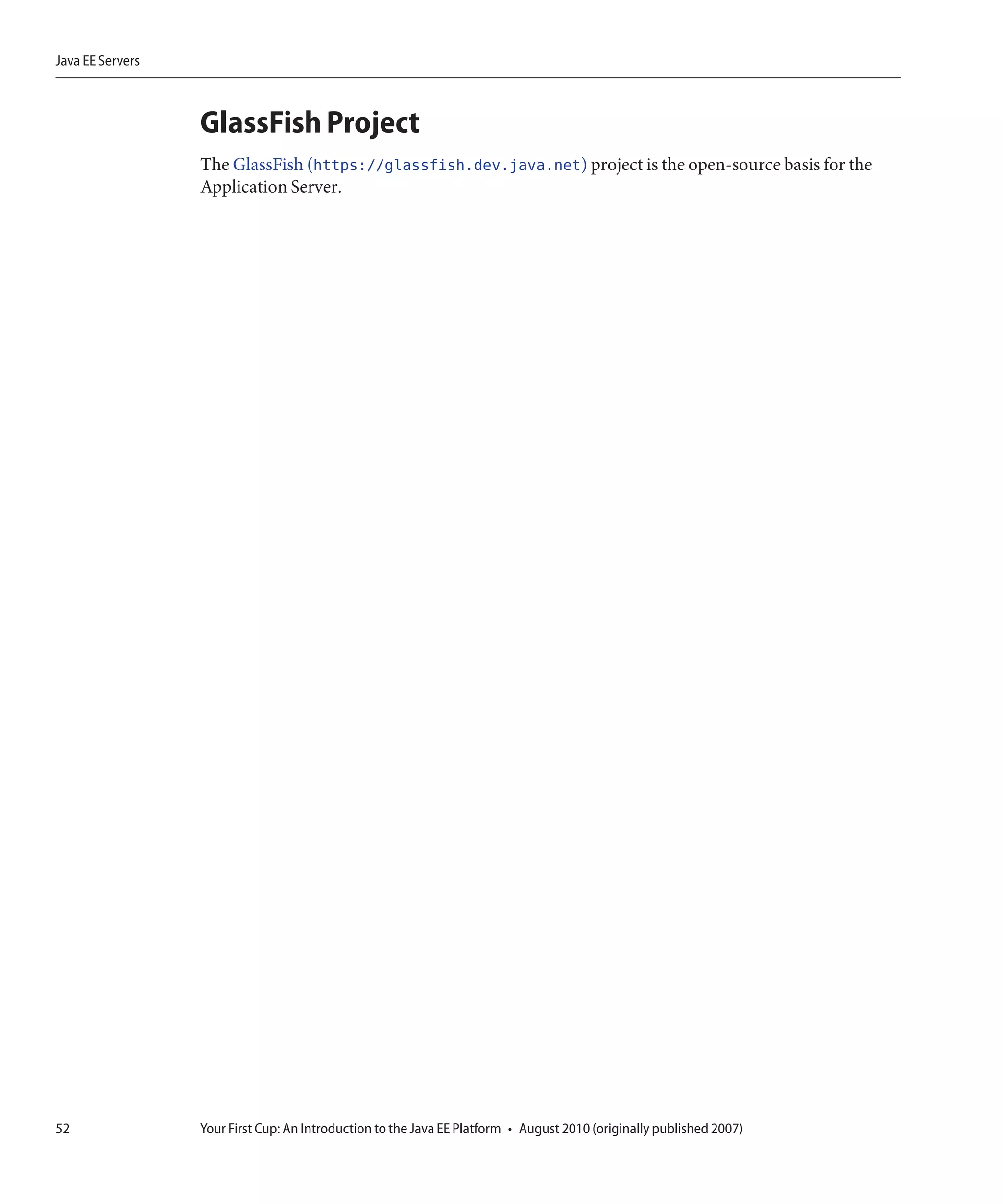 Java EE Servers



                  GlassFish Project
                  The GlassFish (https://glassfish.dev.java.net) project is the open-source basis for the
                  Application Server.




52                Your First Cup: An Introduction to the Java EE Platform • August 2010 (originally published 2007)
 