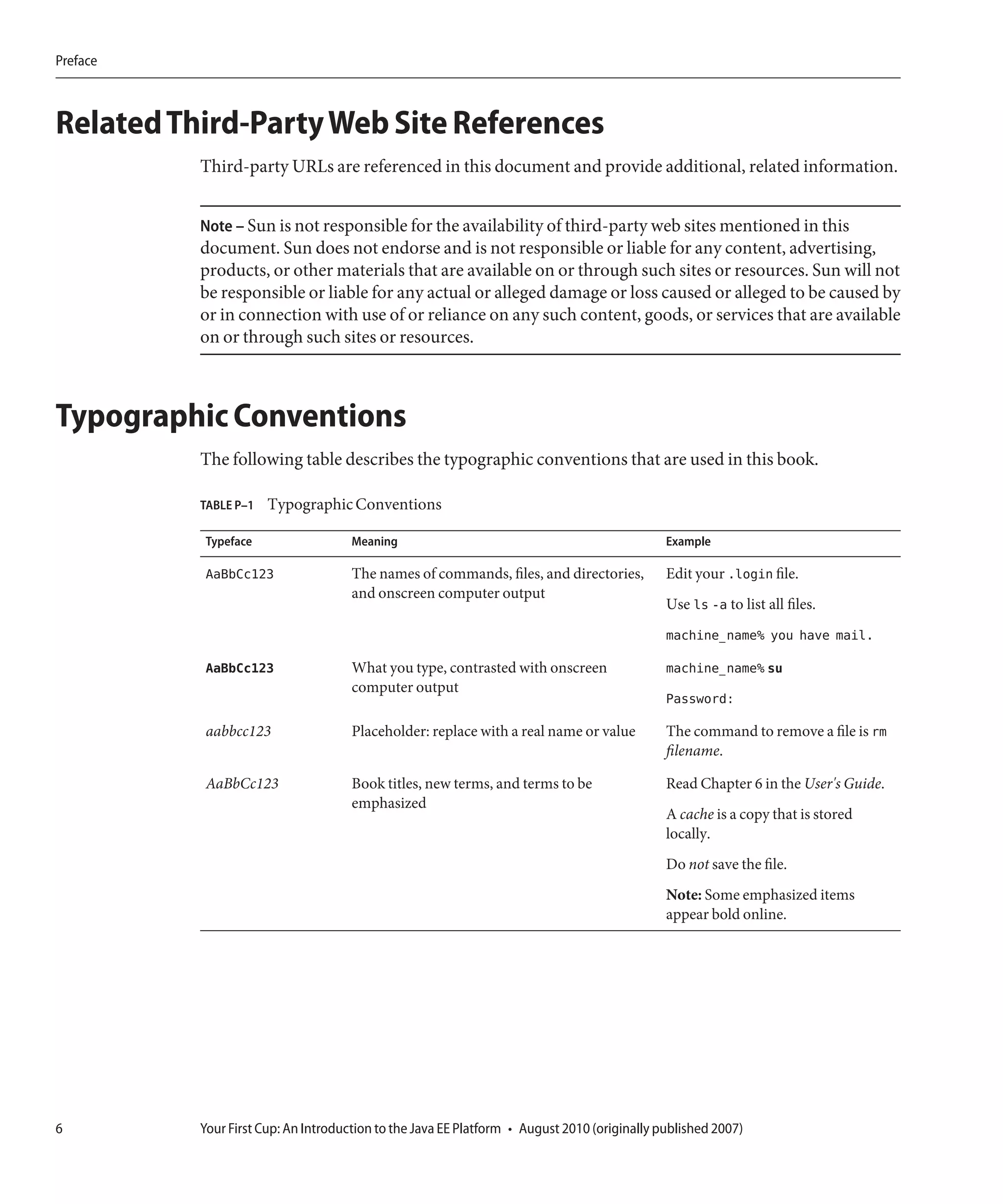 Preface



Related Third-Party Web Site References
          Third-party URLs are referenced in this document and provide additional, related information.


          Note – Sun is not responsible for the availability of third-party web sites mentioned in this
          document. Sun does not endorse and is not responsible or liable for any content, advertising,
          products, or other materials that are available on or through such sites or resources. Sun will not
          be responsible or liable for any actual or alleged damage or loss caused or alleged to be caused by
          or in connection with use of or reliance on any such content, goods, or services that are available
          on or through such sites or resources.



Typographic Conventions
          The following table describes the typographic conventions that are used in this book.

          TABLE P–1   Typographic Conventions

          Typeface                   Meaning                                                 Example

          AaBbCc123                  The names of commands, files, and directories,          Edit your .login file.
                                     and onscreen computer output
                                                                                             Use ls -a to list all files.
                                                                                             machine_name% you have mail.

          AaBbCc123                  What you type, contrasted with onscreen                 machine_name% su
                                     computer output
                                                                                             Password:

          aabbcc123                  Placeholder: replace with a real name or value          The command to remove a file is rm
                                                                                             filename.

          AaBbCc123                  Book titles, new terms, and terms to be                 Read Chapter 6 in the User's Guide.
                                     emphasized
                                                                                             A cache is a copy that is stored
                                                                                             locally.
                                                                                             Do not save the file.
                                                                                             Note: Some emphasized items
                                                                                             appear bold online.




6         Your First Cup: An Introduction to the Java EE Platform • August 2010 (originally published 2007)
 