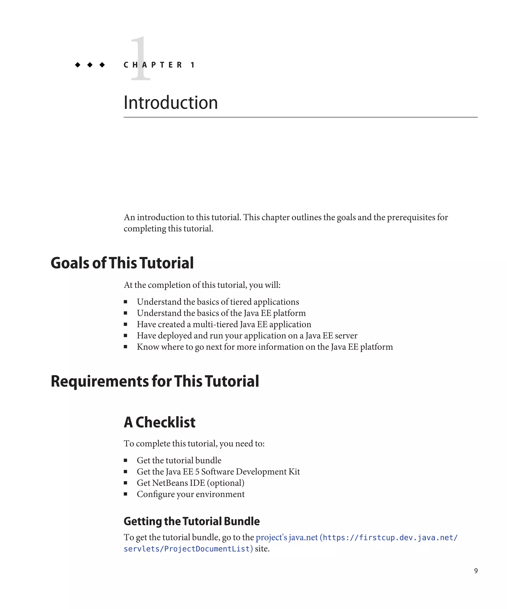 1
           C H A P T E R



           Introduction
                              1




           An introduction to this tutorial. This chapter outlines the goals and the prerequisites for
           completing this tutorial.


Goals of This Tutorial
           At the completion of this tutorial, you will:
           ■   Understand the basics of tiered applications
           ■   Understand the basics of the Java EE platform
           ■   Have created a multi-tiered Java EE application
           ■   Have deployed and run your application on a Java EE server
           ■   Know where to go next for more information on the Java EE platform


Requirements for This Tutorial

           A Checklist
           To complete this tutorial, you need to:
           ■   Get the tutorial bundle
           ■   Get the Java EE 5 Software Development Kit
           ■   Get NetBeans IDE (optional)
           ■   Configure your environment

           Getting the Tutorial Bundle
           To get the tutorial bundle, go to the project's java.net (https://firstcup.dev.java.net/
           servlets/ProjectDocumentList) site.

                                                                                                         9
 