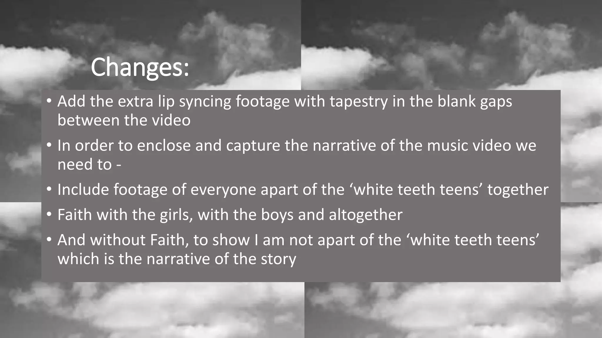 Changes:
• Add the extra lip syncing footage with tapestry in the blank gaps
between the video
• In order to enclose and capture the narrative of the music video we
need to -
• Include footage of everyone apart of the ‘white teeth teens’ together
• Faith with the girls, with the boys and altogether
• And without Faith, to show I am not apart of the ‘white teeth teens’
which is the narrative of the story
