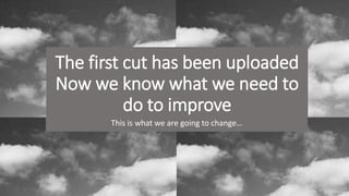 The first cut has been uploaded
Now we know what we need to
do to improve
This is what we are going to change…
 