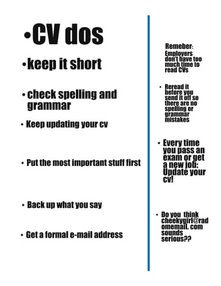 •CV dos
•keep it short
•check spelling and
grammar
• Keep updating your cv
• Put the most important stuff first
• Back up what you say
• Get a formal e-mail address
Remeber:
Employers
don’t have too
much time to
read CVs
• Reread it
before you
send it off so
there are no
spelling or
grammar
mistakes
• Every time
you pass an
exam or get
a new job:
Update your
cv!
• Do you think
cheekygirl@rad
omemail. com
sounds
serious??
 