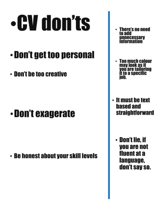 •CV don’ts
•Don’t get too personal
• Don’t be too creative
•Don’t exagerate
• Be honest about your skill levels
• There’s no need
to add
unnecessary
Information
• Too much colour
may look as if
you are tailoring
it to a specific
job.
• It must be text
based and
straightforward
• Don’t lie, if
you are not
fluent at a
language,
don’t say so.
 
