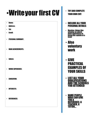 •Writeyour first CV
• Name:
• Address:
• Tel:
• Email:
• PERSONAL SUMMARY:
• MAIN ACHIEVEMENTS:
• SKILLS:
• WORK EXPERIENCE:
• EDUCATION:
• INTERESTS:
• REFERENCES:
• TRY AND COMPLETE
YOUR OWN CV!!
• INCLUDE ALL YOUR
PERSONAL DETAILS
• Mention things like
winning an award,
work experience or
being the captain of a
team
• Also
voluntary
work
• GIVE
PRACTICAL
EXAMPLES OF
YOUR SKILLS
• LIST ALL YOUR
QUALIFICATIONS
AND THE SCHOOLS
YOU ATTENDED
• NAME PEOPLE
WHO CAN GIVE
YOU A
REFERENCE: A
TEACHER, A
TUTOR…
 