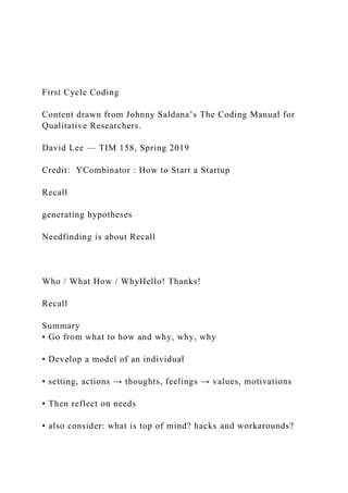 First Cycle Coding
Content drawn from Johnny Saldana’s The Coding Manual for
Qualitative Researchers.
David Lee — TIM 158, Spring 2019
Credit: YCombinator : How to Start a Startup
Recall
generating hypotheses
Needfinding is about Recall
Who / What How / WhyHello! Thanks!
Recall
Summary
• Go from what to how and why, why, why
• Develop a model of an individual
• setting, actions → thoughts, feelings → values, motivations
• Then reflect on needs
• also consider: what is top of mind? hacks and workarounds?
 