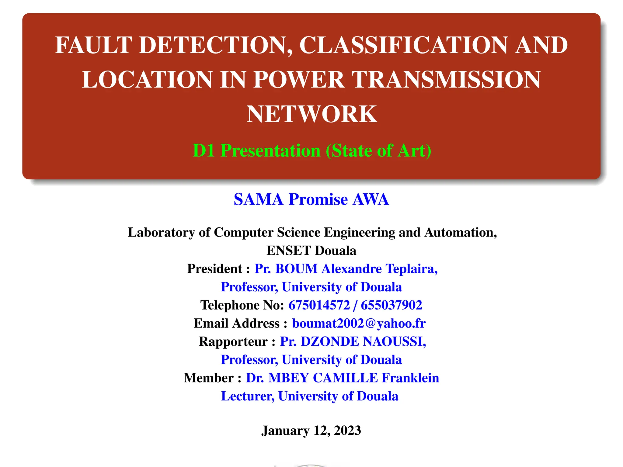 FAULT DETECTION, CLASSIFICATION AND
LOCATION IN POWER TRANSMISSION
NETWORK
D1 Presentation (State of Art)
SAMA Promise AWA
Laboratory of Computer Science Engineering and Automation,
ENSET Douala
President : Pr. BOUM Alexandre Teplaira,
Professor, University of Douala
Telephone No: 675014572 / 655037902
Email Address : boumat2002@yahoo.fr
Rapporteur : Pr. DZONDE NAOUSSI,
Professor, University of Douala
Member : Dr. MBEY CAMILLE Franklein
Lecturer, University of Douala
January 12, 2023
 