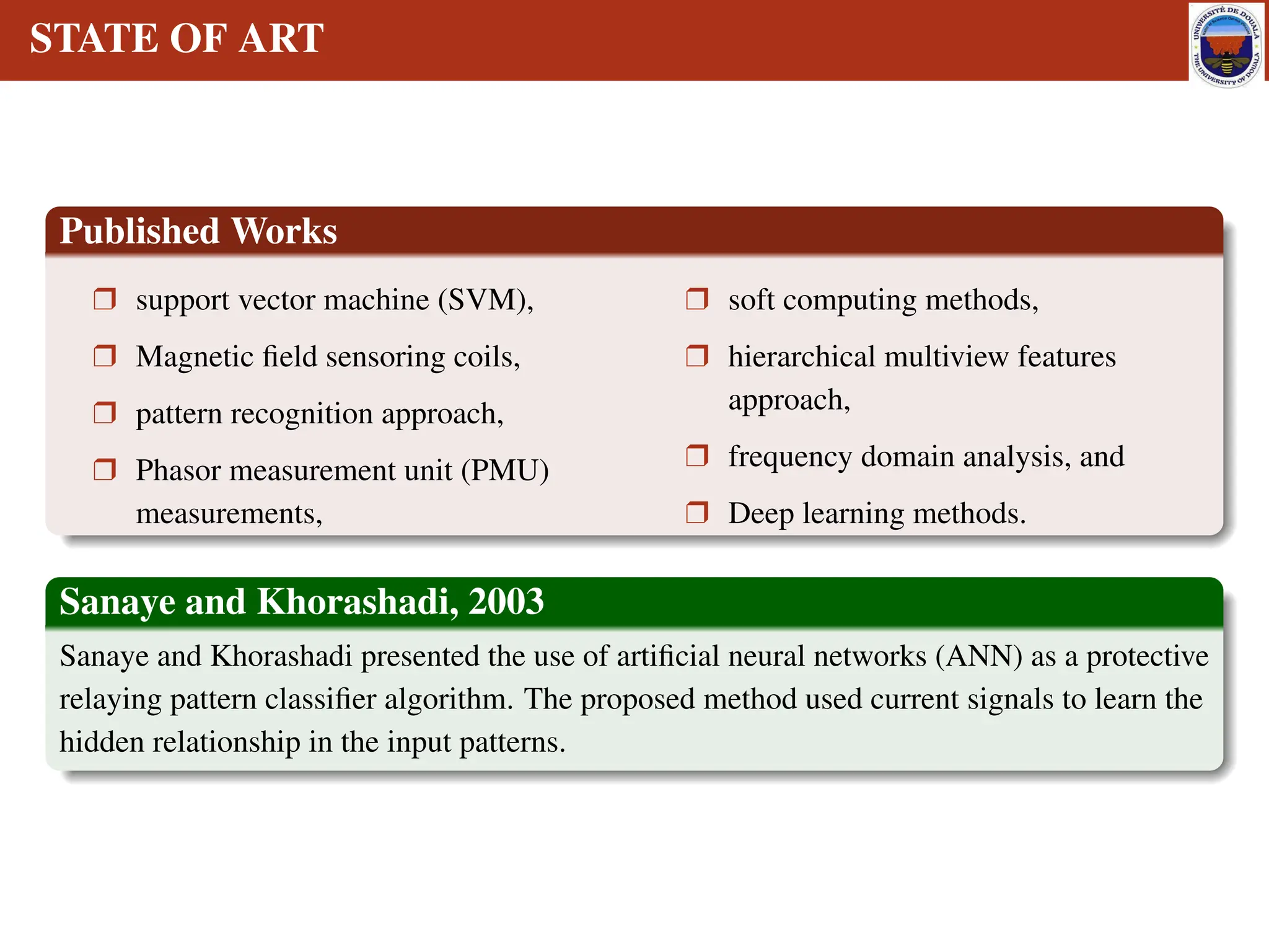 STATE OF ART
Published Works
r support vector machine (SVM),
r Magnetic field sensoring coils,
r pattern recognition approach,
r Phasor measurement unit (PMU)
measurements,
r soft computing methods,
r hierarchical multiview features
approach,
r frequency domain analysis, and
r Deep learning methods.
Sanaye and Khorashadi, 2003
Sanaye and Khorashadi presented the use of artificial neural networks (ANN) as a protective
relaying pattern classifier algorithm. The proposed method used current signals to learn the
hidden relationship in the input patterns.
 