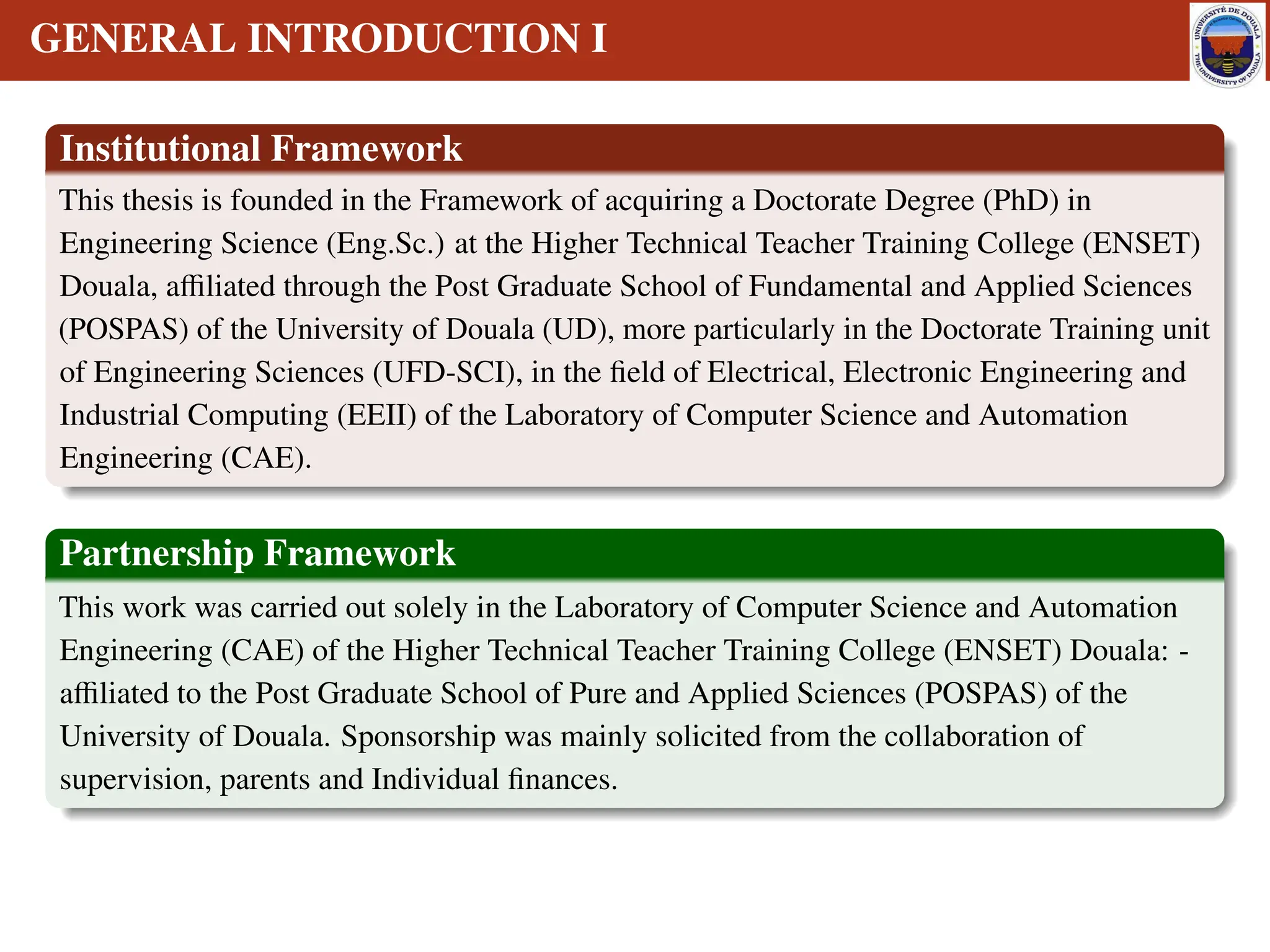 GENERAL INTRODUCTION I
Institutional Framework
This thesis is founded in the Framework of acquiring a Doctorate Degree (PhD) in
Engineering Science (Eng.Sc.) at the Higher Technical Teacher Training College (ENSET)
Douala, affiliated through the Post Graduate School of Fundamental and Applied Sciences
(POSPAS) of the University of Douala (UD), more particularly in the Doctorate Training unit
of Engineering Sciences (UFD-SCI), in the field of Electrical, Electronic Engineering and
Industrial Computing (EEII) of the Laboratory of Computer Science and Automation
Engineering (CAE).
Partnership Framework
This work was carried out solely in the Laboratory of Computer Science and Automation
Engineering (CAE) of the Higher Technical Teacher Training College (ENSET) Douala: -
affiliated to the Post Graduate School of Pure and Applied Sciences (POSPAS) of the
University of Douala. Sponsorship was mainly solicited from the collaboration of
supervision, parents and Individual finances.
 