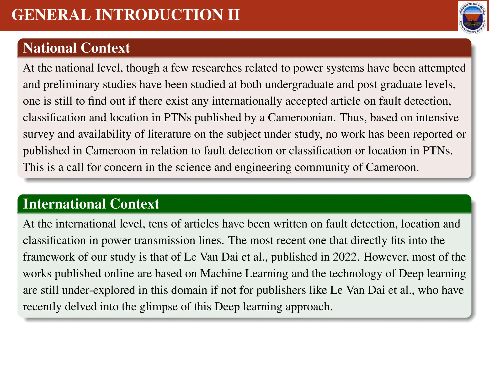 GENERAL INTRODUCTION II
National Context
At the national level, though a few researches related to power systems have been attempted
and preliminary studies have been studied at both undergraduate and post graduate levels,
one is still to find out if there exist any internationally accepted article on fault detection,
classification and location in PTNs published by a Cameroonian. Thus, based on intensive
survey and availability of literature on the subject under study, no work has been reported or
published in Cameroon in relation to fault detection or classification or location in PTNs.
This is a call for concern in the science and engineering community of Cameroon.
International Context
At the international level, tens of articles have been written on fault detection, location and
classification in power transmission lines. The most recent one that directly fits into the
framework of our study is that of Le Van Dai et al., published in 2022. However, most of the
works published online are based on Machine Learning and the technology of Deep learning
are still under-explored in this domain if not for publishers like Le Van Dai et al., who have
recently delved into the glimpse of this Deep learning approach.
 