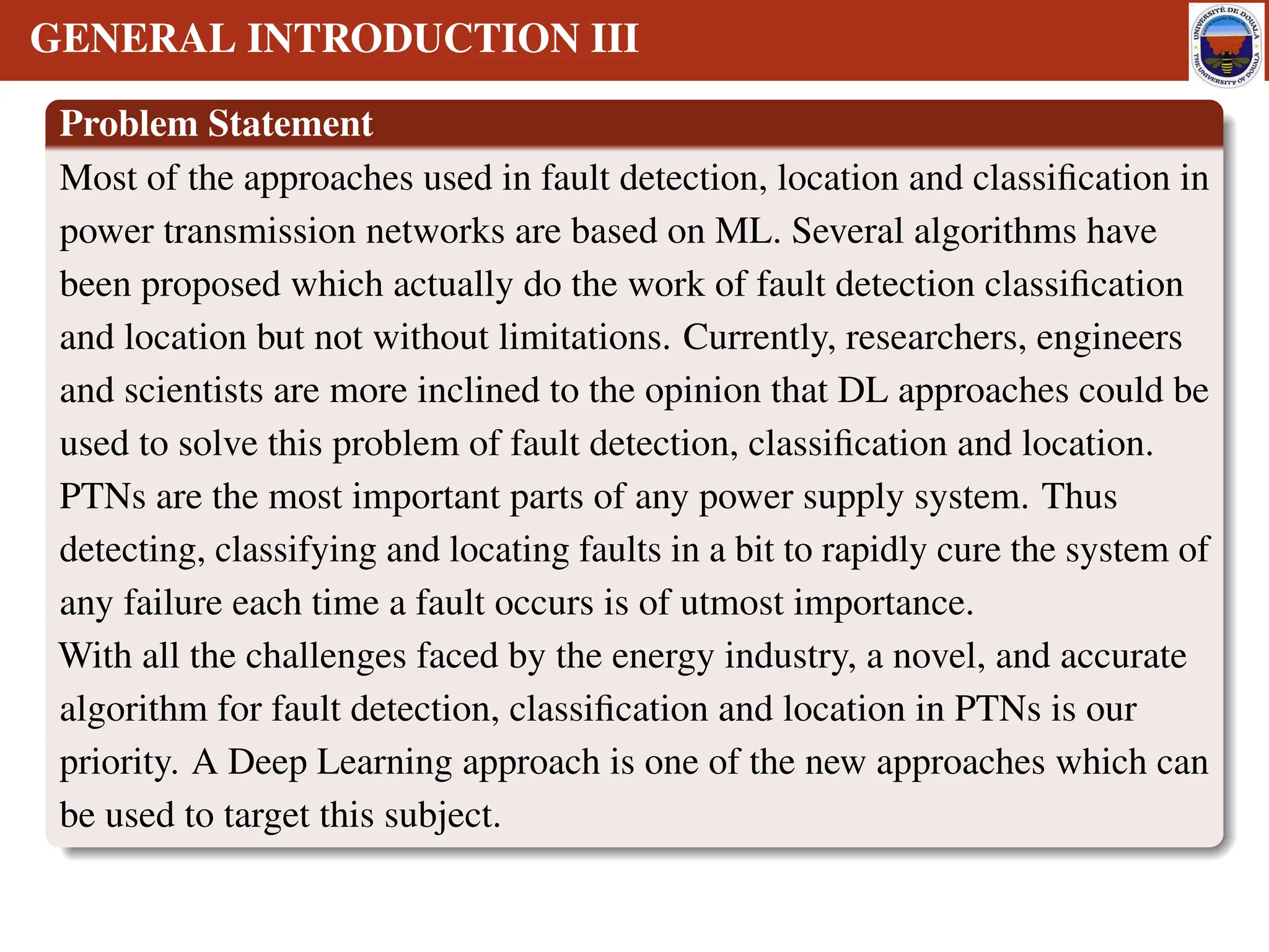 GENERAL INTRODUCTION III
Problem Statement
Most of the approaches used in fault detection, location and classification in
power transmission networks are based on ML. Several algorithms have
been proposed which actually do the work of fault detection classification
and location but not without limitations. Currently, researchers, engineers
and scientists are more inclined to the opinion that DL approaches could be
used to solve this problem of fault detection, classification and location.
PTNs are the most important parts of any power supply system. Thus
detecting, classifying and locating faults in a bit to rapidly cure the system of
any failure each time a fault occurs is of utmost importance.
With all the challenges faced by the energy industry, a novel, and accurate
algorithm for fault detection, classification and location in PTNs is our
priority. A Deep Learning approach is one of the new approaches which can
be used to target this subject.
 