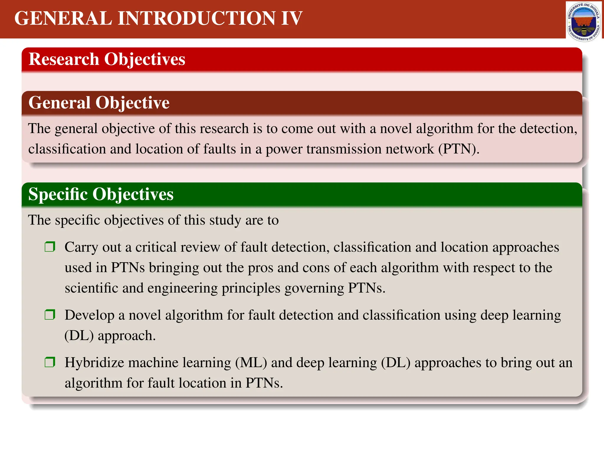 GENERAL INTRODUCTION IV
Research Objectives
General Objective
The general objective of this research is to come out with a novel algorithm for the detection,
classification and location of faults in a power transmission network (PTN).
Specific Objectives
The specific objectives of this study are to
r Carry out a critical review of fault detection, classification and location approaches
used in PTNs bringing out the pros and cons of each algorithm with respect to the
scientific and engineering principles governing PTNs.
r Develop a novel algorithm for fault detection and classification using deep learning
(DL) approach.
r Hybridize machine learning (ML) and deep learning (DL) approaches to bring out an
algorithm for fault location in PTNs.
 