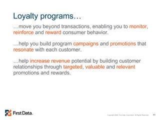 Loyalty programs… … move you beyond transactions, enabling you to  monitor ,  reinforce  and  reward  consumer behavior. … help you build program  campaigns  and  promotions  that  resonate  with each customer. … help  increase revenue  potential by building customer relationships through  targeted ,  valuable  and  relevant  promotions and rewards. 