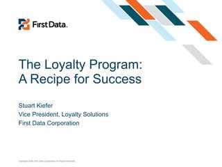 The Loyalty Program: A Recipe for Success Stuart Kiefer Vice President, Loyalty Solutions First Data Corporation 