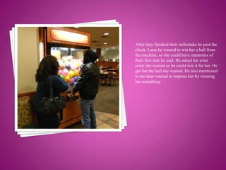 After they finished their milkshake he paid the check. Later he wanted to win her a ball from the machine, so she could have memories of their first date he said. He asked her what color she wanted so he could win it for her. He got her the ball she wanted. He also mentioned to me later wanted to impress her by winning her something. 