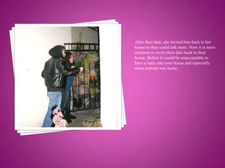 After their date ,she invited him back to her house so they could talk more. Now it is more common to invite their date back in their house. Before it would be unacceptable to have a male into your house and especially when nobody was home.
