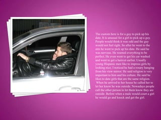 The custom here is for a guy to pick up his date. It is unusual for a girl to pick up a guy. People would think it was odd and the guy would not feel right. So after he went to the atm he went to pick up his date. He said he was nervous. He wanted everything to be perfect. He even went to get his car washed and went to get a haircut earlier. Usually young Hispanic men like to impress girls by looking nice. I noticed he had a rosary hanging from his view mirror. He said religion is very important to him and his culture. He said he likes to date girls that are the same religion. When he arrived to her house he called her to let her know he was outside. Nowadays people call the other person to let them know they are outside. Before when a male would court a girl he would go and knock and get the girl.