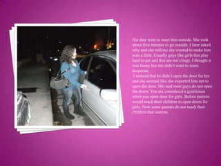His date went to meet him outside. She took about five minutes to go outside. I later asked why and she told me she wanted to make him wait a little. Usually guys like girls that play hard to get and that are not clingy. I thought it was funny but she didn’t want to seem desperate. I noticed that he didn’t open the door for her and she seemed like she expected him not to open the door. She said most guys do not open the doors. You are considered a gentlemen when you open door for girls. Before parents would teach their children to open doors for  girls. Now some parents do not teach their children that custom.