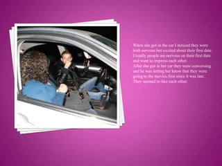When she got in the car I noticed they were both nervous but excited about their first date. Usually people are nervous on their first date and want to impress each other. After she got in her car they were conversing and he was letting her know that they were going to the movies first since it was late. They seemed to like each other.