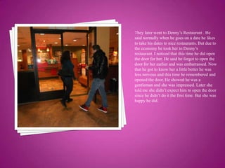 They later went to Denny’s Restaurant . He said normally when he goes on a date he likes to take his dates to nice restaurants. But due to the economy he took her to Denny’s restaurant. I noticed that this time he did open the door for her. He said he forgot to open the door for her earlier and was embarrassed. Now that he got to know her a little better he was less nervous and this time he remembered and  opened the door. He showed he was a gentleman and she was impressed. Later she told me she didn’t expect him to open the door since he didn’t do it the first time. But she was happy he did.