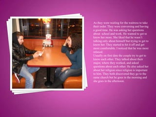 As they were waiting for the waitress to take their order. They were conversing and having a good time. He was asking her questions about  school and work. He wanted to get to know her more. She liked that he wasn’t talking only about himself but trying to get to know her. They started to hit it off and get more comfortable. I noticed that he was more relaxed.Usually on first date the couple try to get to know each other. They talked about their major, where they worked, and asked questions about each other. He also asked her about her religion since religion is important to him. They both discovered they go to the same church but he goes in the morning and she goes in the afternoon.