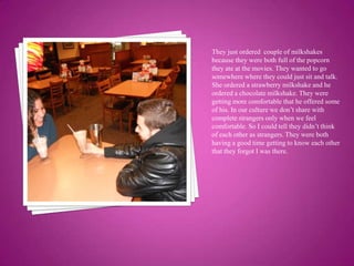 They just ordered  couple of milkshakes because they were both full of the popcorn they ate at the movies. They wanted to go somewhere where they could just sit and talk. She ordered a strawberry milkshake and he ordered a chocolate milkshake. They were getting more comfortable that he offered some of his. In our culture we don’t share with complete strangers only when we feel comfortable. So I could tell they didn’t think of each other as strangers. They were both having a good time getting to know each other that they forgot I was there.