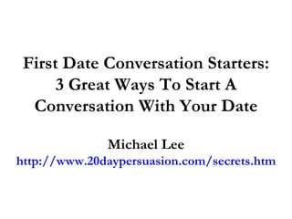 First Date Conversation Starters: 3 Great Ways To Start A Conversation With Your Date Michael Lee http://www.20daypersuasion.com/secrets.htm 