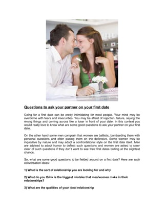 Questions to ask your partner on your first date
Going for a first date can be pretty intimidating for most people. Your mind may be
overcome with fears and insecurities. You may be afraid of rejection, failure, saying the
wrong things and coming across like a loser in front of your date. In this context you
would really love to know what are some good questions to ask your partner on your first
date.

On the other hand some men complain that women are ballistic, bombarding them with
personal questions and often putting them on the defensive. Some women may be
inquisitive by nature and may adopt a confrontational style on the first date itself. Men
are advised to adopt humor to deflect such questions and women are asked to steer
clear of such questions if they don’t want to see their first dates bolting at the slightest
chance.

So, what are some good questions to be fielded around on a first date? Here are such
conversation ideas:

1) What is the sort of relationship you are looking for and why

2) What do you think is the biggest mistake that men/women make in their
relationships?

3) What are the qualities of your ideal relationship
 
