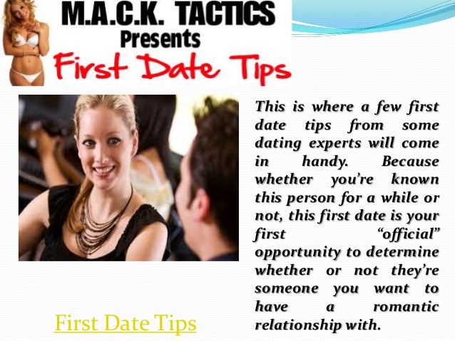 This is where a few first
date tips from some
dating experts will come
in handy. Because
whether you’re known
this person for a while or
not, this first date is your
first “official”
opportunity to determine
whether or not they’re
someone you want to
have a romantic
relationship with.
First Date Tips
 