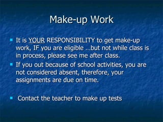 Make-up Work It is  YOUR  RESPONSIBILITY to get make-up work, IF you are eligible …but not while class is in process, please see me after class. If you out because of school activities, you are not considered absent, therefore, your assignments are due on time. Contact the teacher to make up tests 