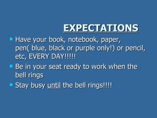 EXPECTATIONS Have your book, notebook, paper, pen( blue, black or purple only!) or pencil, etc, EVERY DAY!!!!! Be in your seat ready to work when the bell rings Stay busy  until  the bell rings!!!! 