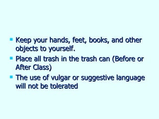 Keep your hands, feet, books, and other objects to yourself. Place all trash in the trash can (Before or After Class) The use of vulgar or suggestive language will not be tolerated 