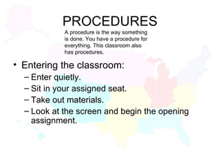 PROCEDURES Entering the classroom: Enter quietly. Sit in your assigned seat. Take out materials. Look at the screen and begin the opening assignment. A procedure is the way something is done. You have a procedure for everything. This classroom also has procedures. 
