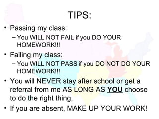 TIPS: Passing my class: You WILL NOT FAIL if you DO YOUR HOMEWORK!!! Failing my class: You WILL NOT PASS if you DO NOT DO YOUR HOMEWORK!!! You will NEVER stay after school or get a referral from me AS LONG AS  YOU  choose to do the right thing. If you are absent, MAKE UP YOUR WORK! 