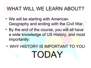 WHAT WILL WE LEARN ABOUT? We will be starting with American Geography and ending with the Civil War. By the end of the course, you will all have a wide knowledge of US History, and most importantly: WHY HISTORY IS IMPORTANT TO YOU  TODAY 
