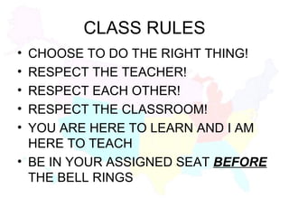 CLASS RULES CHOOSE TO DO THE RIGHT THING! RESPECT THE TEACHER! RESPECT EACH OTHER! RESPECT THE CLASSROOM! YOU ARE HERE TO LEARN AND I AM HERE TO TEACH BE IN YOUR ASSIGNED SEAT  BEFORE  THE BELL RINGS 