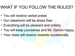 WHAT IF YOU FOLLOW THE RULES? You will receive verbal praise  Our classroom will be stress free Everything will be pleasant and orderly You will keep yourselves and Mr. Garren happy. Your class will receive rewards occasionally. 