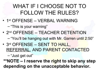 WHAT IF I CHOOSE NOT TO FOLLOW THE RULES? 1 st  OFFENSE – VERBAL WARNING “This is your warning” 2 nd  OFFENSE – TEACHER DETENTION “You’ll be hanging out with Mr. Garren until 2:50” 3 rd  OFFENSE – SENT TO HALL,  REFERRAL , AND PARENT CONTACTED “Just get out” **NOTE – I reserve the right to skip any step depending on the unacceptable behavior. 