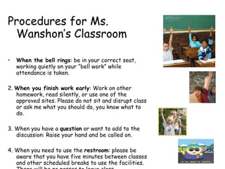 Procedures for Ms. Wanshon’s Classroom When the bell rings : be in your correct seat, working quietly on your “bell work” while attendance is taken.  2.  When you finish work early : Work on other homework, read silently, or use one of the approved sites. Please do not sit and disrupt class or ask me what you should do, you know what to do. 3. When you have a  question  or want to add to the discussion: Raise your hand and be called on. 4. When you need to use the  restroom : please be aware that you have five minutes between classes and other scheduled breaks to use the facilities. There will be no passes to leave class. 