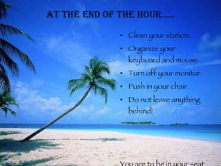 At the end of the hour….. Clean your station. Organize your keyboard and mouse. Turn off your monitor. Push in your chair. Do not leave anything behind! You are to be in your seat until the bell rings and you are dismissed. 