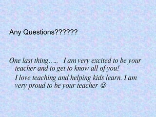 Any Questions?????? One last thing…..  I am very excited to be your teacher and to get to know all of you! I love teaching and helping kids learn. I am very proud to be your teacher   