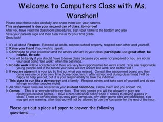 Welcome to Computers Class with Ms. Wanshon! Please read these rules carefully and share them with your parents.  This assignment is due your second day of class, tomorrow!  After you have read the classroom procedures, sign your name to the bottom and also  have your parents sign and then turn this in for your first grade.  Good luck! 1. It’s all about  Respect .  Respect all adults, respect school property, respect each other and yourself. 2.  Raise your hand  if you wish to speak. 3.  Contribute  to your education and the others who are in your class,  participate , use  great effort ,  be helpful, be safe . 4. You will be  tardy  if you should have to leave class because you were not prepared or you are not in your seat doing “bell work” when the bell rings. 5.  No late work  will be accepted and there are very few opportunities for extra credit.  You are responsible young people and in the future your boss will not accept late work and neither will I.  6.  If you are absent  it is your job to find out what you missed.  Consult the assignment board and then come see me on your own time (homeroom, lunch, after school, not during class time) I will be happy to help you out, but it is your responsibility to take the initiative. 7.  This class is run like a democracy  and a family.  Respect others and take care of yourself and do not infringe on other peoples rights.  8. All other major rules are covered in your  student handbook , I know them and you should too. 9.  Games …  This is a computers/history class.  The only games you will be allowed to play are history/educational games.  I have a zero tolerance policy when it comes to playing games in class. There are certain sites you may play games on, any other game sites are prohibited. You may get one warning, after that you will not be allowed to use the computer for the rest of the hour. Please get out a piece of paper to answer the following questions…….. 