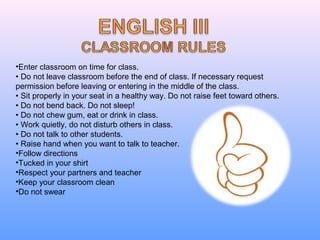 •Enter classroom on time for class.
• Do not leave classroom before the end of class. If necessary request
permission before leaving or entering in the middle of the class.
• Sit properly in your seat in a healthy way. Do not raise feet toward others.
• Do not bend back. Do not sleep!
• Do not chew gum, eat or drink in class.
• Work quietly, do not disturb others in class.
• Do not talk to other students.
• Raise hand when you want to talk to teacher.
•Follow directions
•Tucked in your shirt
•Respect your partners and teacher
•Keep your classroom clean
•Do not swear
 