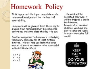 Homework Policy
It is important that you complete each
homework assignment to the best of
your ability.
Homework will be given at least three nights
a week. Your homework must be completed
before you walk into class the day it is due.
Another component to homework is studying
vocabulary each day for at least fifteen
minutes. This will help you learn the large
amount of words necessary to be successful
in Social Studies Class.
Late work will be
accepted! However, it
will be dropped a grade
for lateness.
In case of an excused
absence, you have one
day to complete work
in order to receive full
credit
✓+ = 5
✓ = 4
✓- = 3
 