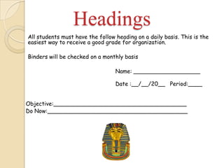 Headings
All students must have the follow heading on a daily basis. This is the
easiest way to receive a good grade for organization.
Binders will be checked on a monthly basis
Name: ___________________
Date :__/__/20__ Period:____
Objective:______________________________________
Do Now:________________________________________
 